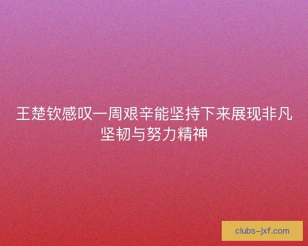 王楚钦感叹一周艰辛能坚持下来展现非凡坚韧与努力精神 王楚钦感叹一周艰辛能坚持下来展现非凡坚韧与努力精神