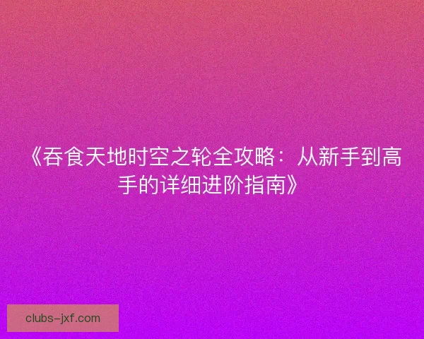 《吞食天地时空之轮全攻略:从新手到高手的详细进阶指南》 《吞食天地时空之轮全攻略:从新手到高手的详细进阶指南》