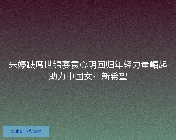 朱婷缺席世锦赛袁心玥回归年轻力量崛起助力中国女排新希望 朱婷缺席世锦赛袁心玥回归年轻力量崛起助力中国女排新希望