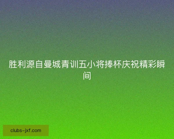 胜利源自曼城青训五小将捧杯庆祝精彩瞬间