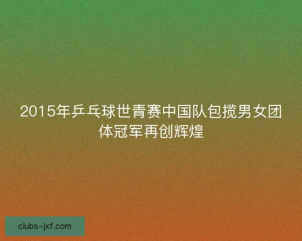 2015年乒乓球世青赛中国队包揽男女团体冠军再创辉煌