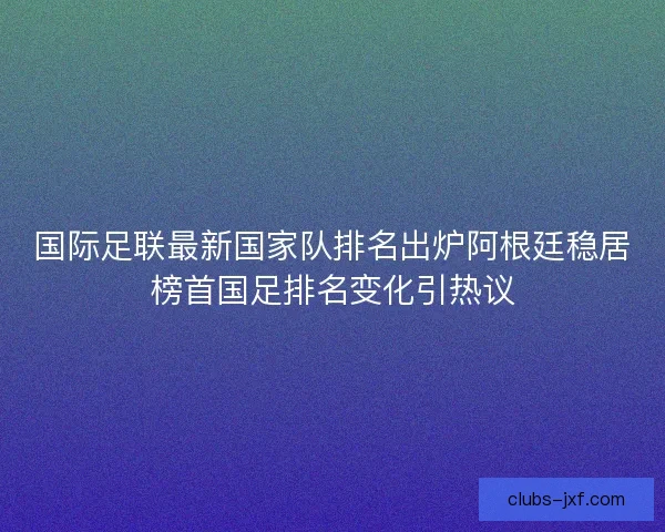 国际足联最新国家队排名出炉阿根廷稳居榜首国足排名变化引热议