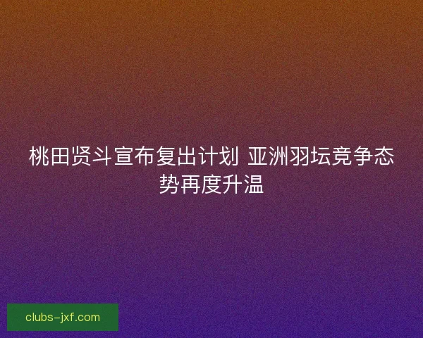 桃田贤斗宣布复出计划 亚洲羽坛竞争态势再度升温
