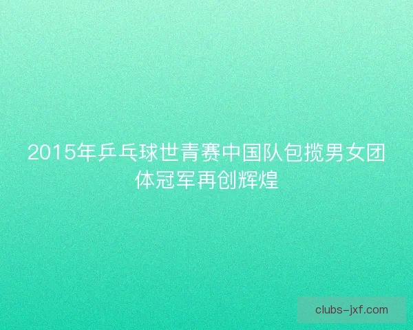 2015年乒乓球世青赛中国队包揽男女团体冠军再创辉煌