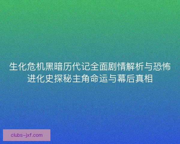 生化危机黑暗历代记全面剧情解析与恐怖进化史探秘主角命运与幕后真相