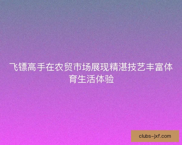 飞镖高手在农贸市场展现精湛技艺丰富体育生活体验