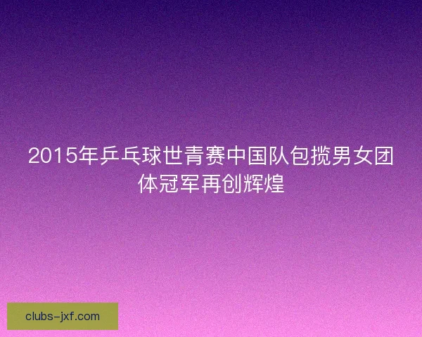 2015年乒乓球世青赛中国队包揽男女团体冠军再创辉煌