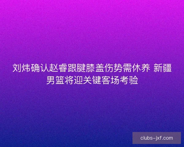 刘炜确认赵睿跟腱膝盖伤势需休养 新疆男篮将迎关键客场考验