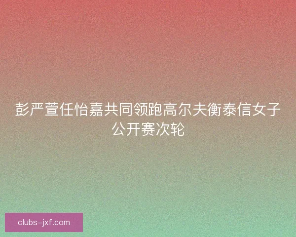 彭严萱任怡嘉共同领跑高尔夫衡泰信女子公开赛次轮
