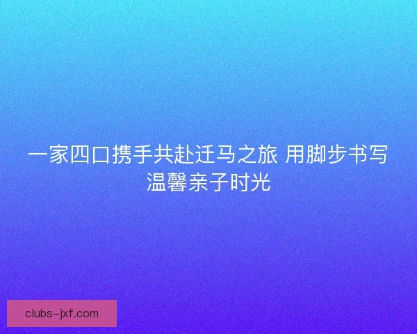 一家四口携手共赴迁马之旅 用脚步书写温馨亲子时光 一家四口携手共赴迁马之旅 用脚步书写温馨亲子时光