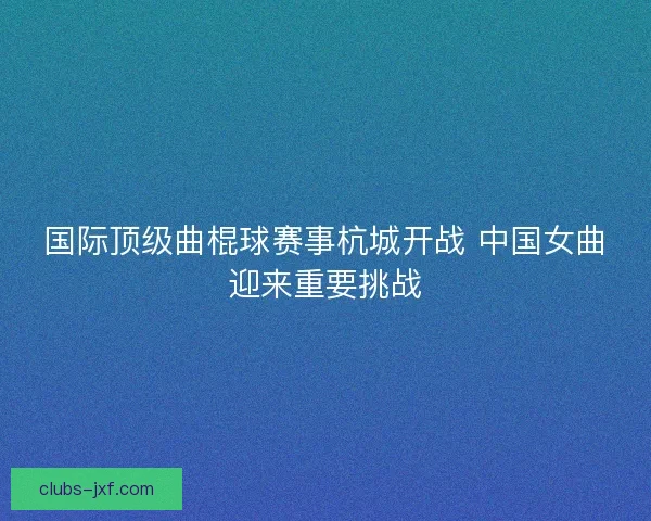 国际顶级曲棍球赛事杭城开战 中国女曲迎来重要挑战