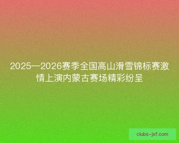 2025—2026赛季全国高山滑雪锦标赛激情上演内蒙古赛场精彩纷呈 2025—2026赛季全国高山滑雪锦标赛激情上演内蒙古赛场精彩纷呈