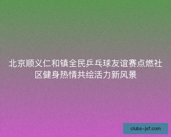北京顺义仁和镇全民乒乓球友谊赛点燃社区健身热情共绘活力新风景