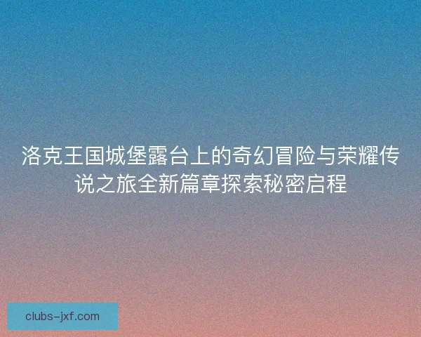 洛克王国城堡露台上的奇幻冒险与荣耀传说之旅全新篇章探索秘密启程